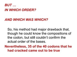 BUT …
IN WHICH ORDER?
AND WHICH WAS WHICH?
So, his method had major drawback that,
though he could know the compositions of
the codon, but still couldn‟t confirm the
actual order of the bases.
Nevertheless, 35 of the 40 codons that he
had cracked came out to be true
 