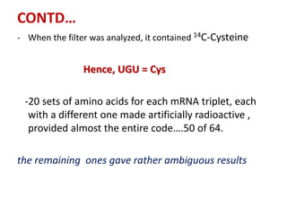 CONTD…
- When the filter was analyzed, it contained 14C-Cysteine
Hence, UGU = Cys
-20 sets of amino acids for each mRNA triplet, each
with a different one made artificially radioactive ,
provided almost the entire code….50 of 64.
the remaining ones gave rather ambiguous results
 