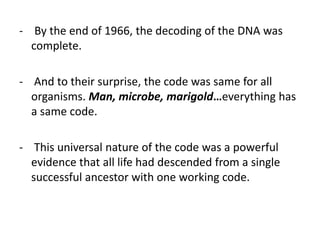 - By the end of 1966, the decoding of the DNA was
complete.
- And to their surprise, the code was same for all
organisms. Man, microbe, marigold…everything has
a same code.
- This universal nature of the code was a powerful
evidence that all life had descended from a single
successful ancestor with one working code.
 