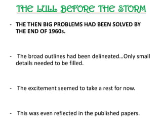 THE LULL BEFORE THE STORM
- THE THEN BIG PROBLEMS HAD BEEN SOLVED BY
THE END OF 1960s.
- The broad outlines had been delineated…Only small
details needed to be filled.
- The excitement seemed to take a rest for now.
- This was even reflected in the published papers.
 