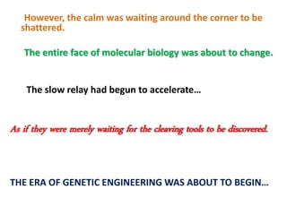 However, the calm was waiting around the corner to be
shattered.
The entire face of molecular biology was about to change.
The slow relay had begun to accelerate…
As if they were merely waiting for the cleaving tools to be discovered.
THE ERA OF GENETIC ENGINEERING WAS ABOUT TO BEGIN…
 