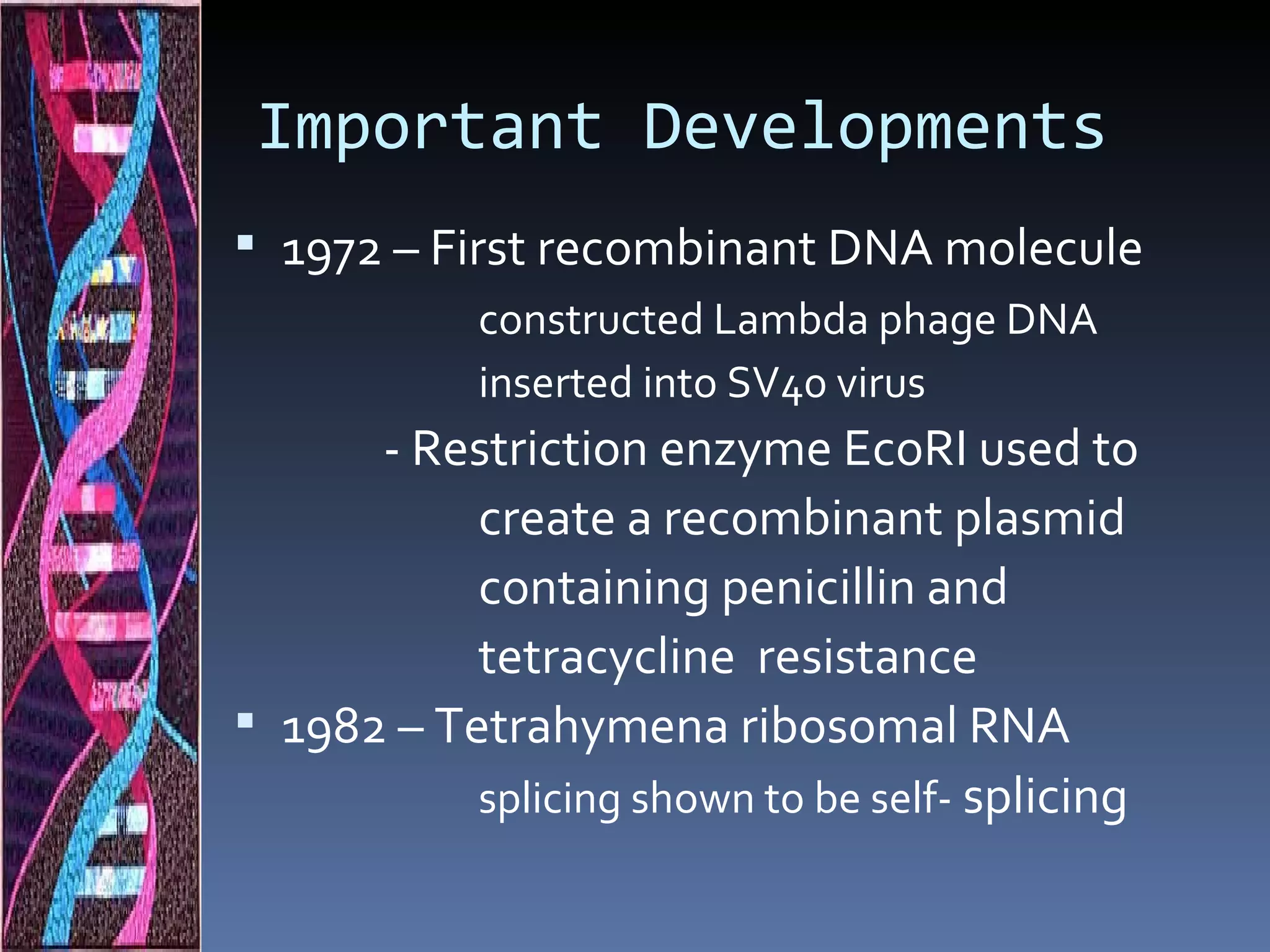 Important Developments
 1972 – First recombinant DNA molecule
            constructed Lambda phage DNA
            inserted into SV40 virus
      - Restriction enzyme EcoRI used to
           create a recombinant plasmid
           containing penicillin and
           tetracycline resistance
 1982 – Tetrahymena ribosomal RNA
           splicing shown to be self- splicing
 