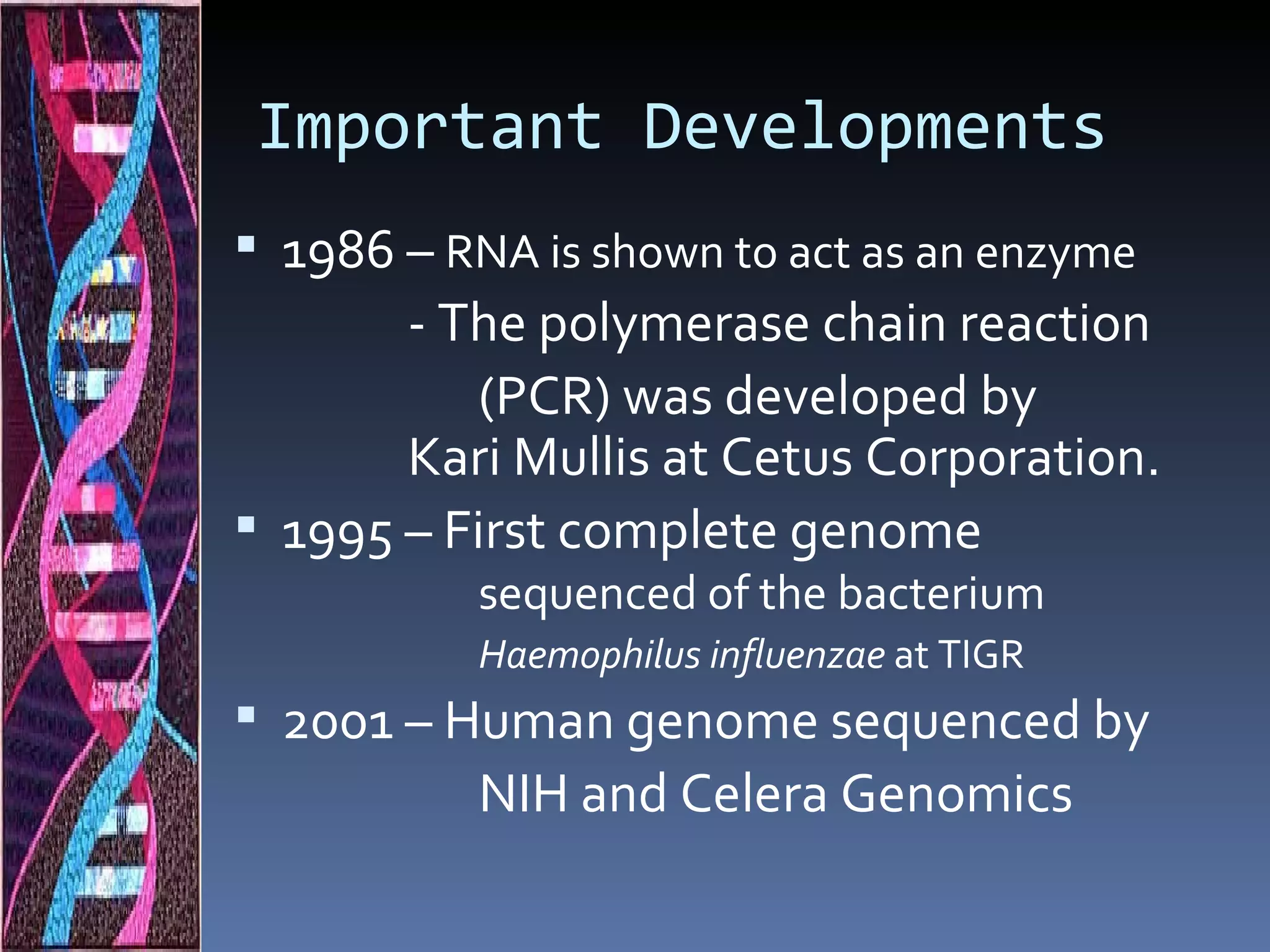 Important Developments
 1986 – RNA is shown to act as an enzyme
       - The polymerase chain reaction
           (PCR) was developed by
       Kari Mullis at Cetus Corporation.
 1995 – First complete genome
           sequenced of the bacterium
           Haemophilus influenzae at TIGR
 2001 – Human genome sequenced by
           NIH and Celera Genomics
 