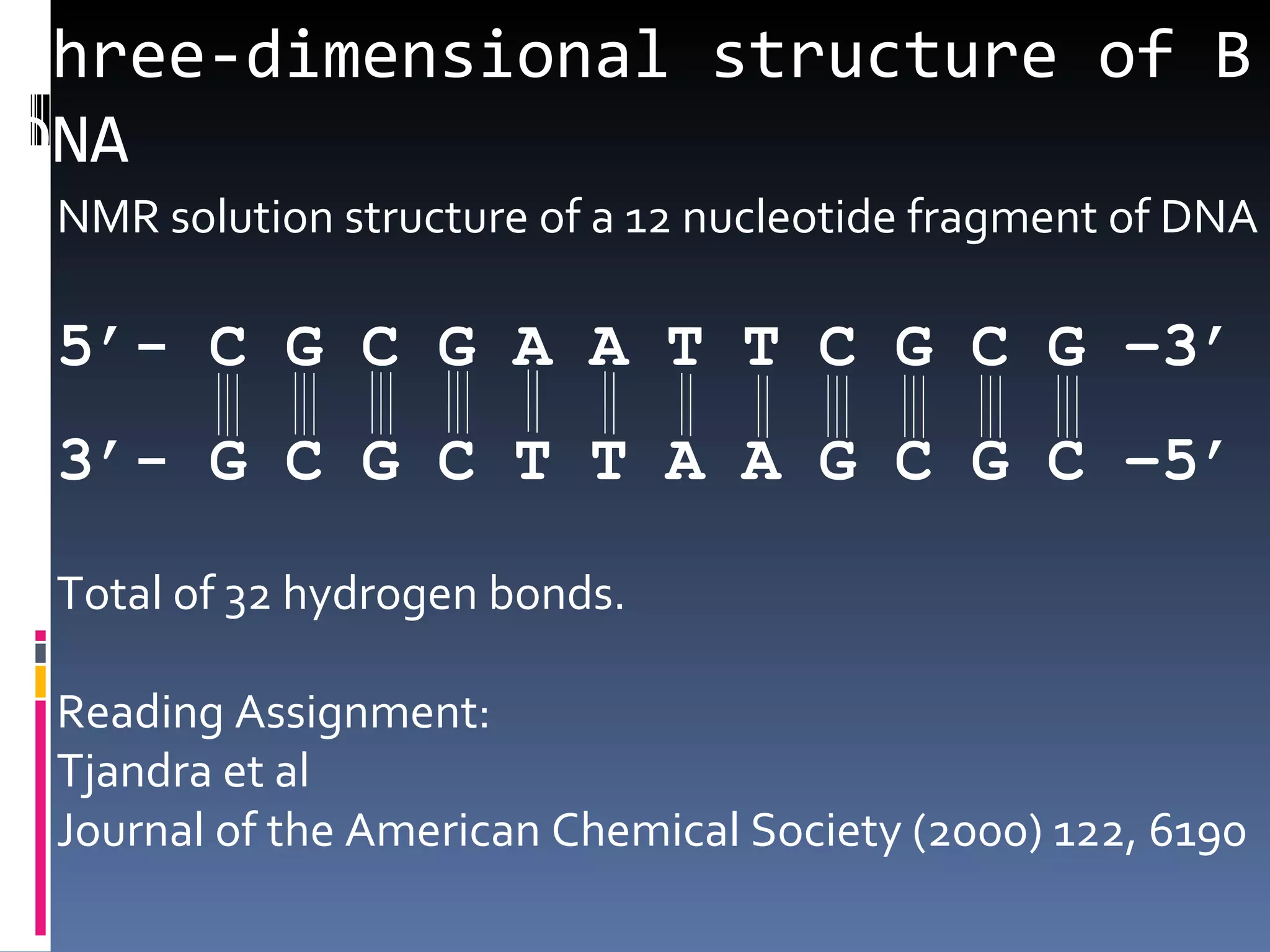 Three-dimensional structure of B
DNA
 NMR solution structure of a 12 nucleotide fragment of DNA

 5’- C G C G A A T T C G C G –3’
 3’- G C G C T T A A G C G C –5’

 Total of 32 hydrogen bonds.

 Reading Assignment:
 Tjandra et al
 Journal of the American Chemical Society (2000) 122, 6190
 