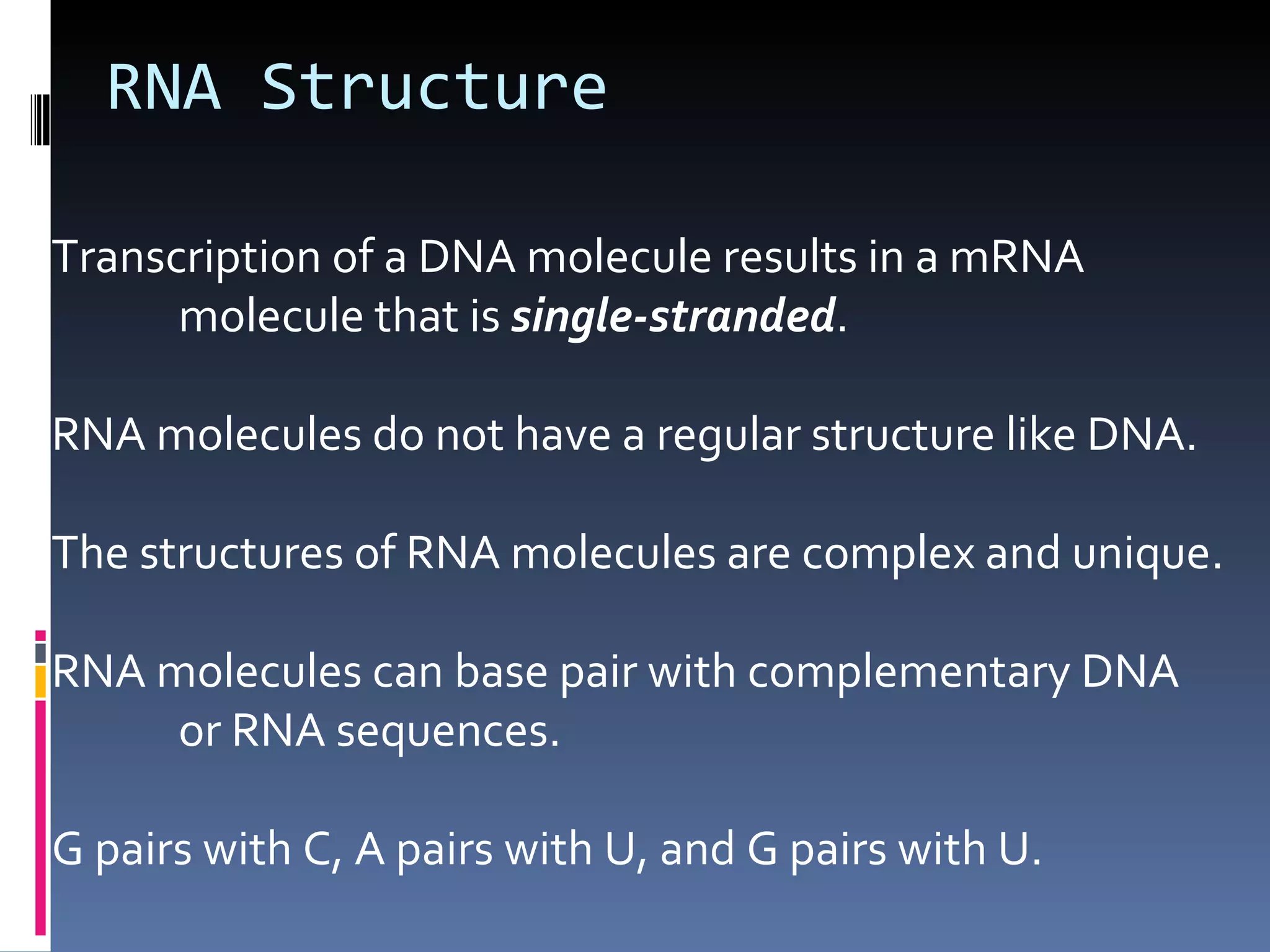 RNA Structure

Transcription of a DNA molecule results in a mRNA
      molecule that is single-stranded.

RNA molecules do not have a regular structure like DNA.

The structures of RNA molecules are complex and unique.

RNA molecules can base pair with complementary DNA
     or RNA sequences.

G pairs with C, A pairs with U, and G pairs with U.
 