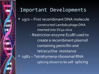 Important Developments
 1972 – First recombinant DNA molecule
            constructed Lambda phage DNA
            inserted into SV40 virus
      - Restriction enzyme EcoRI used to
           create a recombinant plasmid
           containing penicillin and
           tetracycline resistance
 1982 – Tetrahymena ribosomal RNA
           splicing shown to be self- splicing
 