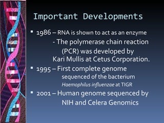 Important Developments
 1986 – RNA is shown to act as an enzyme
       - The polymerase chain reaction
           (PCR) was developed by
       Kari Mullis at Cetus Corporation.
 1995 – First complete genome
           sequenced of the bacterium
           Haemophilus influenzae at TIGR
 2001 – Human genome sequenced by
           NIH and Celera Genomics
 