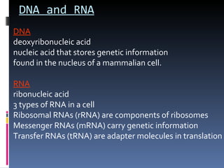 DNA and RNA
DNA
deoxyribonucleic acid
nucleic acid that stores genetic information
found in the nucleus of a mammalian cell.

RNA
ribonucleic acid
3 types of RNA in a cell
Ribosomal RNAs (rRNA) are components of ribosomes
Messenger RNAs (mRNA) carry genetic information
Transfer RNAs (tRNA) are adapter molecules in translation
 