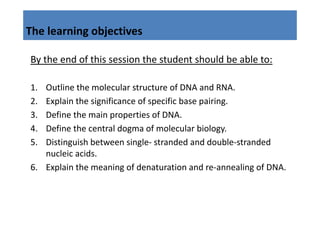 The learning objectives
           g j

By the end of this session the student should be able to:
By the end of this session the student should be able to:

1.
1  Outline the molecular structure of DNA and RNA.
   Outline the molecular structure of DNA and RNA
2. Explain the significance of specific base pairing.
3.
3  Define the main properties of DNA.
   D fi th        i        ti    f DNA
4. Define the central dogma of molecular biology.
5. Distinguish between single‐ stranded and double‐stranded 
   nucleic acids.
6. Explain the meaning of denaturation and re‐annealing of DNA.
6 E l i h             i   fd           i     d        li f DNA
 