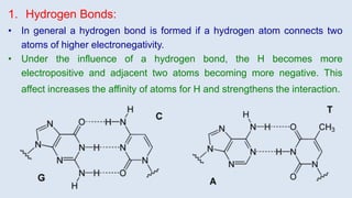 1. Hydrogen Bonds:
• In general a hydrogen bond is formed if a hydrogen atom connects two
atoms of higher electronegativity.
• Under the influence of a hydrogen bond, the H becomes more
electropositive and adjacent two atoms becoming more negative. This
affect increases the affinity of atoms for H and strengthens the interaction.
 