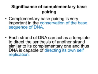 Significance of complementary base
pairing
• Complementary base pairing is very
important in the conservation of the base
sequence of DNA.
• Each strand of DNA can act as a template
to direct the synthesis of another strand
similar to its complementary one and thus
DNA is capable of directing its own self
replication.
 