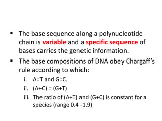  The base sequence along a polynucleotide
chain is variable and a specific sequence of
bases carries the genetic information.
 The base compositions of DNA obey Chargaff’s
rule according to which:
i. A=T and G=C.
ii. (A+C) = (G+T)
iii. The ratio of (A+T) and (G+C) is constant for a
species (range 0.4 -1.9)
 