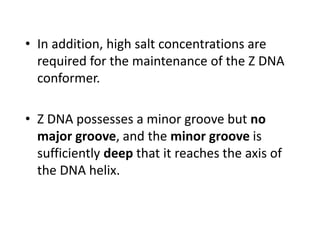 • In addition, high salt concentrations are
required for the maintenance of the Z DNA
conformer.
• Z DNA possesses a minor groove but no
major groove, and the minor groove is
sufficiently deep that it reaches the axis of
the DNA helix.
 