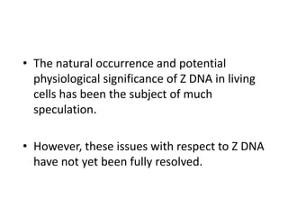 • The natural occurrence and potential
physiological significance of Z DNA in living
cells has been the subject of much
speculation.
• However, these issues with respect to Z DNA
have not yet been fully resolved.
 