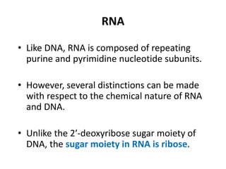 RNA
• Like DNA, RNA is composed of repeating
purine and pyrimidine nucleotide subunits.
• However, several distinctions can be made
with respect to the chemical nature of RNA
and DNA.
• Unlike the 2′-deoxyribose sugar moiety of
DNA, the sugar moiety in RNA is ribose.
 
