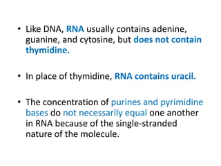 • Like DNA, RNA usually contains adenine,
guanine, and cytosine, but does not contain
thymidine.
• In place of thymidine, RNA contains uracil.
• The concentration of purines and pyrimidine
bases do not necessarily equal one another
in RNA because of the single-stranded
nature of the molecule.
 