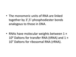 • The monomeric units of RNA are linked
together by 3′,5′-phosphodiester bonds
analogous to those in DNA.
• RNAs have molecular weights between 1 ×
104 Daltons for transfer RNA (tRNA) and 1 ×
107 Daltons for ribosomal RNA (rRNA).
 