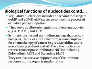 Biological functions of nucleotides contd....
 Regulatory nucleotides include the second messengers
cAMP and cGMP. ADP serves to control the process of
oxidative phosphorylation.
 They serve as allosteric regulators of enzyme activity
e. g ATP, AMP, and CTP.
 Synthetic purine and pyrimidine analogs that contain
halogens, thiols, or additional nitrogen are employed
for chemotherapy of cancer (e.g 5-azacytidine and 5-
aza-2′-deoxycytidine) and AIDS e.g the nucleoside
reverse transcriptase inhibitors (NRTIs) including
Zidovudine (AZT) and Stavudine (d4T)
They can also serve as suppressors of the immune
response during organ transplantation
 