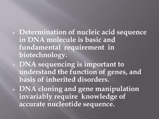  Determination of nucleic acid sequence
in DNA molecule is basic and
fundamental requirement in
biotechnology.
 DNA sequencing is important to
understand the function of genes, and
basis of inherited disorders.
 DNA cloning and gene manipulation
invariably require knowledge of
accurate nucleotide sequence.
 
