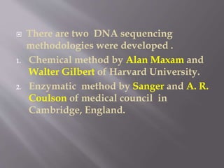  There are two DNA sequencing
methodologies were developed .
1. Chemical method by Alan Maxam and
Walter Gilbert of Harvard University.
2. Enzymatic method by Sanger and A. R.
Coulson of medical council in
Cambridge, England.
 