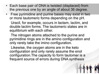 • Each base pair of DNA is twisted (displaced) from
the previous one by an angle of about 36 degree.
• Free pyrimidine and purine bases may exist in two
or more tautomeric forms depending on the pH.
Uracil, for example, occurs in lactam, lactim, and
double lactim forms. The tautomeric states are in
equilibrium with each other.
The nitrogen atoms attached to the purine and
pyrimidine rings are in the amino configuration and
only rarely take the imino configuration.
Likewise, the oxygen atoms are in the keto
configuration and only rarely assume the enol
configuration.The capacity to form tautomer is a
frequent source of errors during DNA synthesis
 
