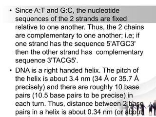 • Since A:T and G:C, the nucleotide
sequences of the 2 strands are fixed
relative to one another. Thus, the 2 chains
are complementary to one another; i.e; if
one strand has the sequence 5'ATGC3'
then the other strand has complementary
sequence 3'TACG5'.
• DNA is a right handed helix. The pitch of
the helix is about 3.4 nm (34 Ȧ or 35.7 Ȧ
precisely) and there are roughly 10 base
pairs (10.5 base pairs to be precise) in
each turn. Thus, distance between 2 base
pairs in a helix is about 0.34 nm (or about
 