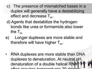 c) The presence of mismatched bases in a
duplex will generally have a destabilizing
effect and decrease Tm.
d) Agents that destabilize the hydrogen
bonds like urea or formamide also lower
the Tm
e) Longer duplexes are more stable and
therefore will have higher Tm.
• RNA duplexes are more stable than DNA
duplexes to denaturation. At neutral pH,
denaturation of a double helical RNA
 