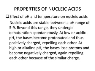 PROPERTIES OF NUCLEIC ACIDS
Effect of pH and temperature on nucleic acids
Nucleic acids are stable between a pH range of
5-9. Beyond this range, they undergo
denaturation spontaneously. At low or acidic
pH, the bases become protonated and thus
positively charged, repelling each other. At
high or alkaline pH, the bases lose protons and
become negatively charged, again repelling
each other because of the similar charge.
 