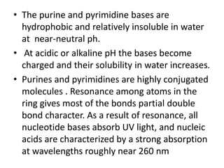 • The purine and pyrimidine bases are
hydrophobic and relatively insoluble in water
at near-neutral ph.
• At acidic or alkaline pH the bases become
charged and their solubility in water increases.
• Purines and pyrimidines are highly conjugated
molecules . Resonance among atoms in the
ring gives most of the bonds partial double
bond character. As a result of resonance, all
nucleotide bases absorb UV light, and nucleic
acids are characterized by a strong absorption
at wavelengths roughly near 260 nm
 