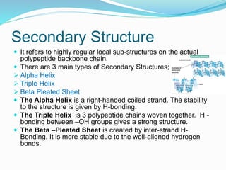 Secondary Structure
 It refers to highly regular local sub-structures on the actual
polypeptide backbone chain.
 There are 3 main types of Secondary Structures;
 Alpha Helix
 Triple Helix
 Beta Pleated Sheet
 The Alpha Helix is a right-handed coiled strand. The stability
to the structure is given by H-bonding.
 The Triple Helix is 3 polypeptide chains woven together. H -
bonding between –OH groups gives a strong structure.
 The Beta –Pleated Sheet is created by inter-strand H-
Bonding. It is more stable due to the well-aligned hydrogen
bonds.
 