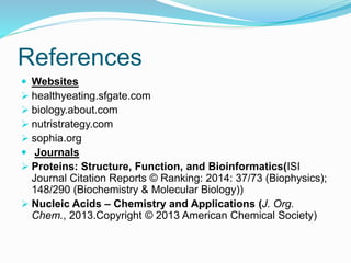 References
 Websites
 healthyeating.sfgate.com
 biology.about.com
 nutristrategy.com
 sophia.org
 Journals
 Proteins: Structure, Function, and Bioinformatics(ISI
Journal Citation Reports © Ranking: 2014: 37/73 (Biophysics);
148/290 (Biochemistry & Molecular Biology))
 Nucleic Acids – Chemistry and Applications (J. Org.
Chem., 2013.Copyright © 2013 American Chemical Society)
 
