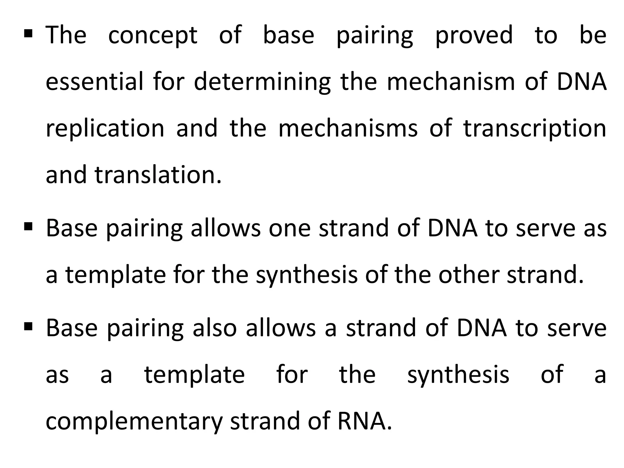  The concept of base pairing proved to be
essential for determining the mechanism of DNA
replication and the mechanisms of transcription
and translation.
 Base pairing allows one strand of DNA to serve as
a template for the synthesis of the other strand.
 Base pairing also allows a strand of DNA to serve
as a template for the synthesis of a
complementary strand of RNA.
 