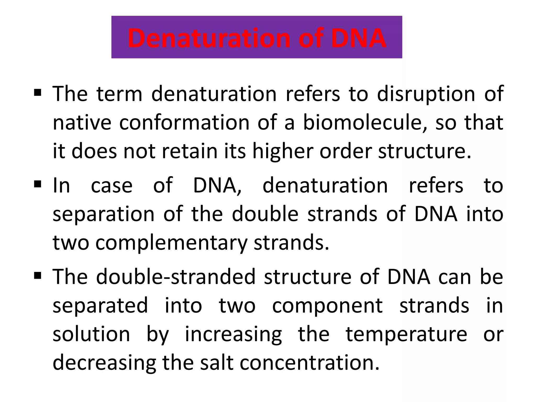 Denaturation of DNA
 The term denaturation refers to disruption of
native conformation of a biomolecule, so that
it does not retain its higher order structure.
 In case of DNA, denaturation refers to
separation of the double strands of DNA into
two complementary strands.
 The double-stranded structure of DNA can be
separated into two component strands in
solution by increasing the temperature or
decreasing the salt concentration.
 