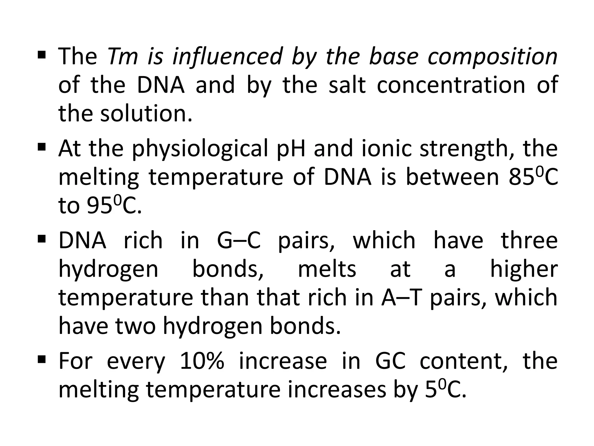  The Tm is influenced by the base composition
of the DNA and by the salt concentration of
the solution.
 At the physiological pH and ionic strength, the
melting temperature of DNA is between 850C
to 950C.
 DNA rich in G–C pairs, which have three
hydrogen bonds, melts at a higher
temperature than that rich in A–T pairs, which
have two hydrogen bonds.
 For every 10% increase in GC content, the
melting temperature increases by 50C.
 