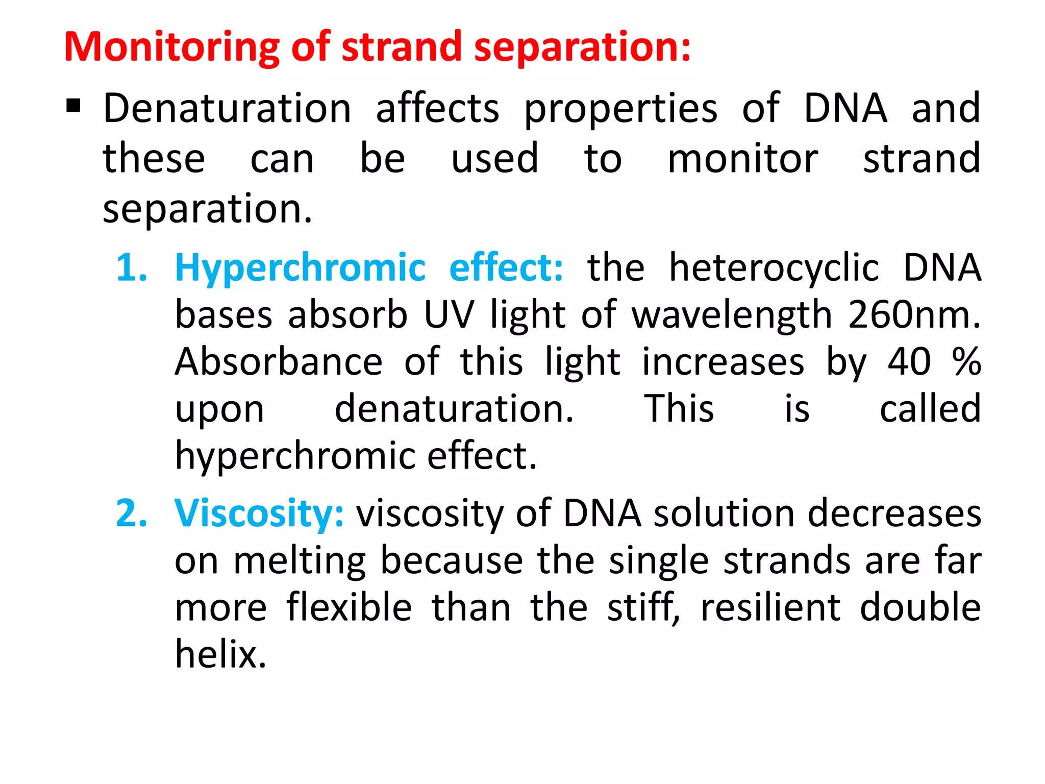 Monitoring of strand separation:
 Denaturation affects properties of DNA and
these can be used to monitor strand
separation.
1. Hyperchromic effect: the heterocyclic DNA
bases absorb UV light of wavelength 260nm.
Absorbance of this light increases by 40 %
upon denaturation. This is called
hyperchromic effect.
2. Viscosity: viscosity of DNA solution decreases
on melting because the single strands are far
more flexible than the stiff, resilient double
helix.
 
