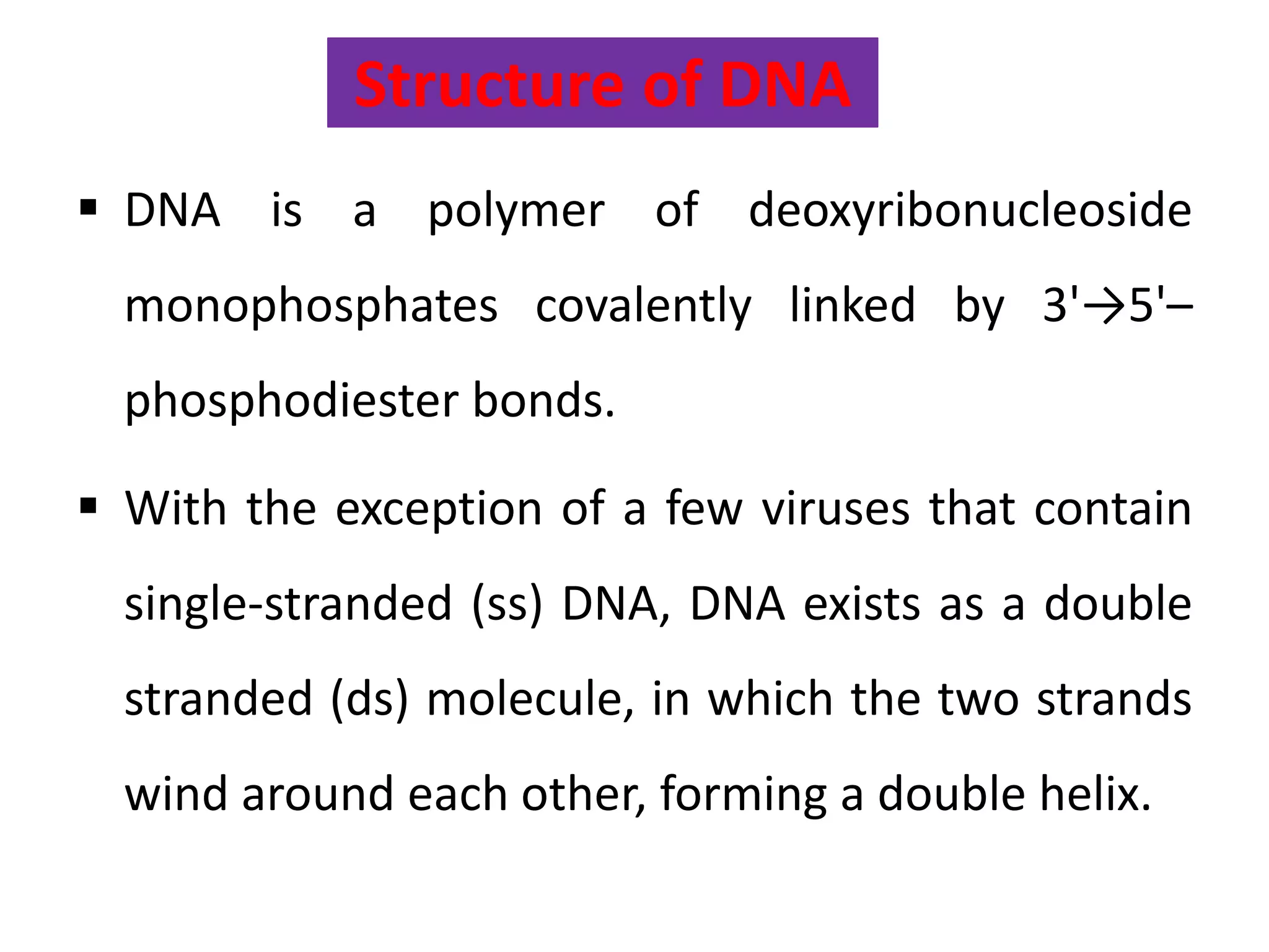 Structure of DNA
 DNA is a polymer of deoxyribonucleoside
monophosphates covalently linked by 3'→5'–
phosphodiester bonds.
 With the exception of a few viruses that contain
single-stranded (ss) DNA, DNA exists as a double
stranded (ds) molecule, in which the two strands
wind around each other, forming a double helix.
 