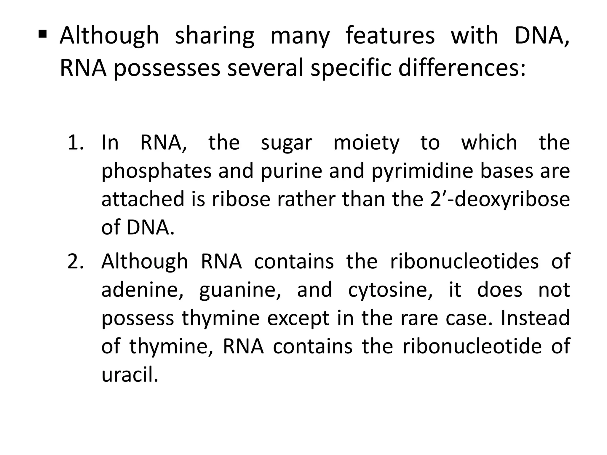  Although sharing many features with DNA,
RNA possesses several specific differences:
1. In RNA, the sugar moiety to which the
phosphates and purine and pyrimidine bases are
attached is ribose rather than the 2′-deoxyribose
of DNA.
2. Although RNA contains the ribonucleotides of
adenine, guanine, and cytosine, it does not
possess thymine except in the rare case. Instead
of thymine, RNA contains the ribonucleotide of
uracil.
 