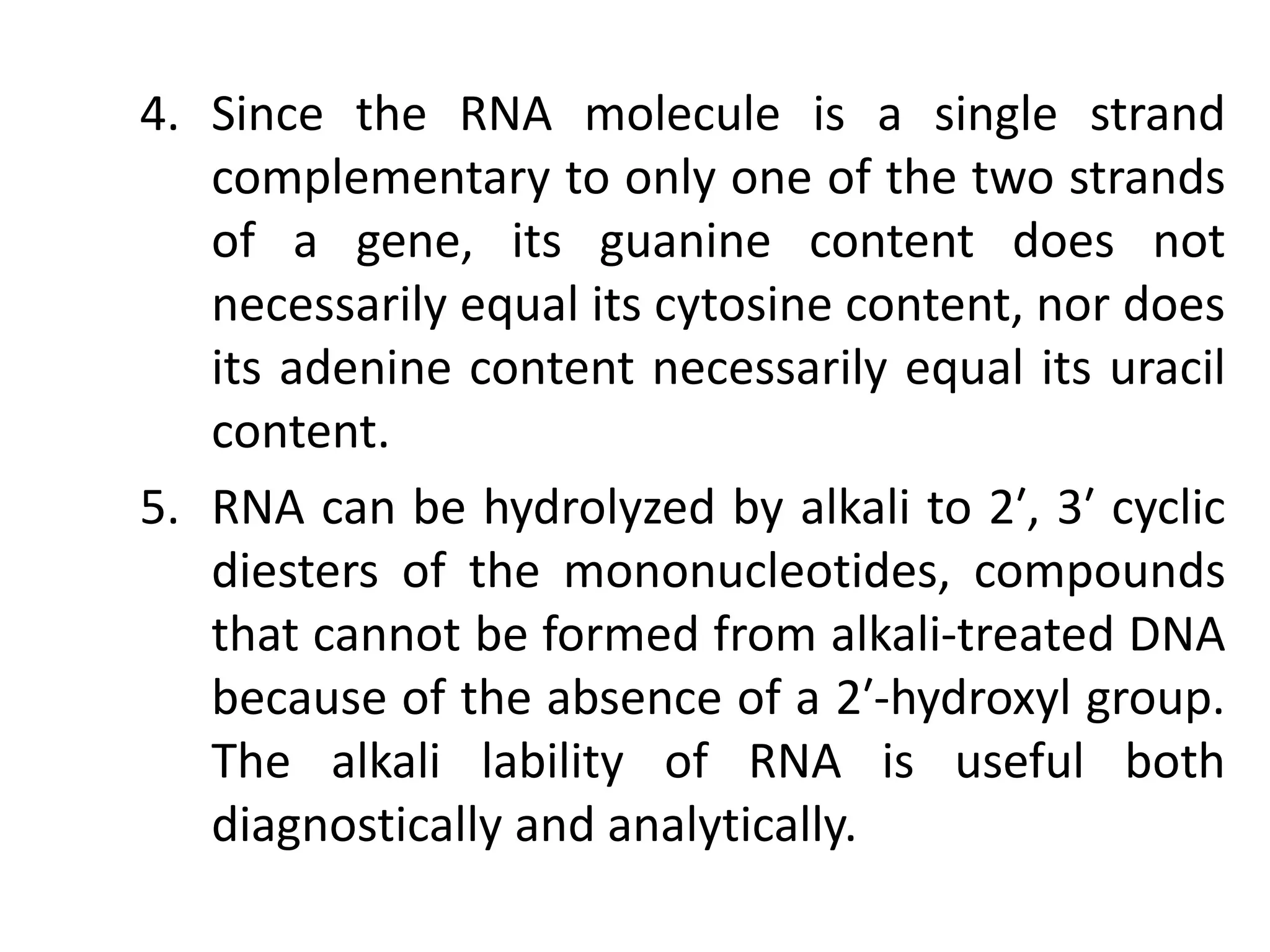 4. Since the RNA molecule is a single strand
complementary to only one of the two strands
of a gene, its guanine content does not
necessarily equal its cytosine content, nor does
its adenine content necessarily equal its uracil
content.
5. RNA can be hydrolyzed by alkali to 2′, 3′ cyclic
diesters of the mononucleotides, compounds
that cannot be formed from alkali-treated DNA
because of the absence of a 2′-hydroxyl group.
The alkali lability of RNA is useful both
diagnostically and analytically.
 