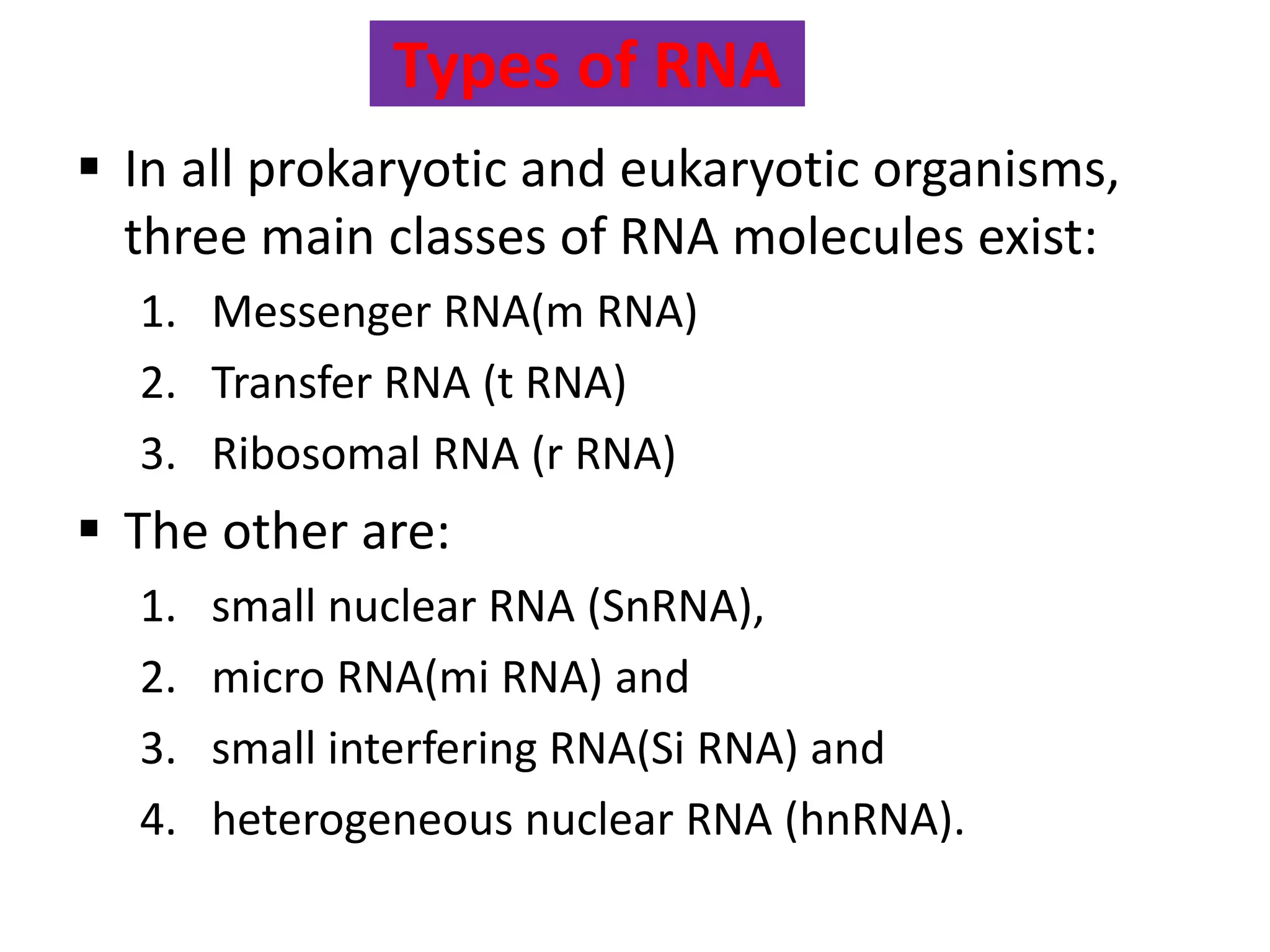 Types of RNA
 In all prokaryotic and eukaryotic organisms,
three main classes of RNA molecules exist:
1. Messenger RNA(m RNA)
2. Transfer RNA (t RNA)
3. Ribosomal RNA (r RNA)
 The other are:
1. small nuclear RNA (SnRNA),
2. micro RNA(mi RNA) and
3. small interfering RNA(Si RNA) and
4. heterogeneous nuclear RNA (hnRNA).
 