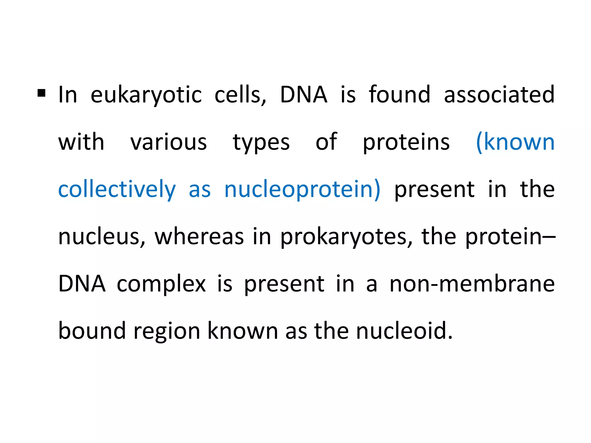  In eukaryotic cells, DNA is found associated
with various types of proteins (known
collectively as nucleoprotein) present in the
nucleus, whereas in prokaryotes, the protein–
DNA complex is present in a non-membrane
bound region known as the nucleoid.
 