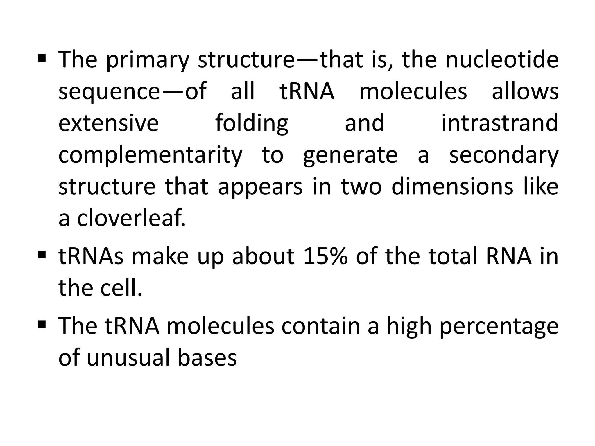  The primary structure—that is, the nucleotide
sequence—of all tRNA molecules allows
extensive folding and intrastrand
complementarity to generate a secondary
structure that appears in two dimensions like
a cloverleaf.
 tRNAs make up about 15% of the total RNA in
the cell.
 The tRNA molecules contain a high percentage
of unusual bases
 