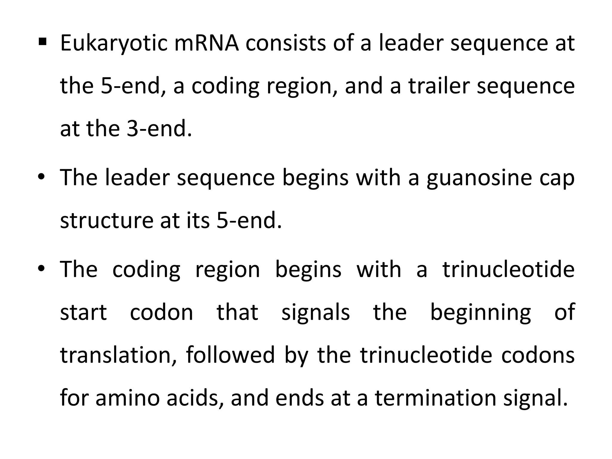  Eukaryotic mRNA consists of a leader sequence at
the 5-end, a coding region, and a trailer sequence
at the 3-end.
• The leader sequence begins with a guanosine cap
structure at its 5-end.
• The coding region begins with a trinucleotide
start codon that signals the beginning of
translation, followed by the trinucleotide codons
for amino acids, and ends at a termination signal.
 