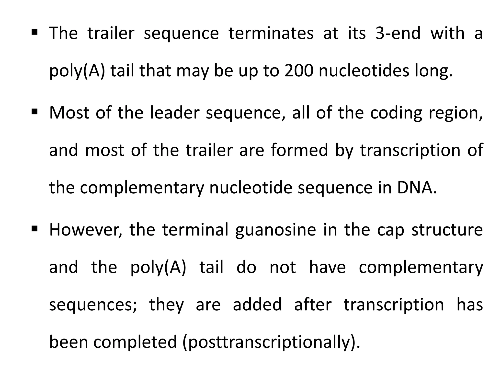 The trailer sequence terminates at its 3-end with a
poly(A) tail that may be up to 200 nucleotides long.
 Most of the leader sequence, all of the coding region,
and most of the trailer are formed by transcription of
the complementary nucleotide sequence in DNA.
 However, the terminal guanosine in the cap structure
and the poly(A) tail do not have complementary
sequences; they are added after transcription has
been completed (posttranscriptionally).
 