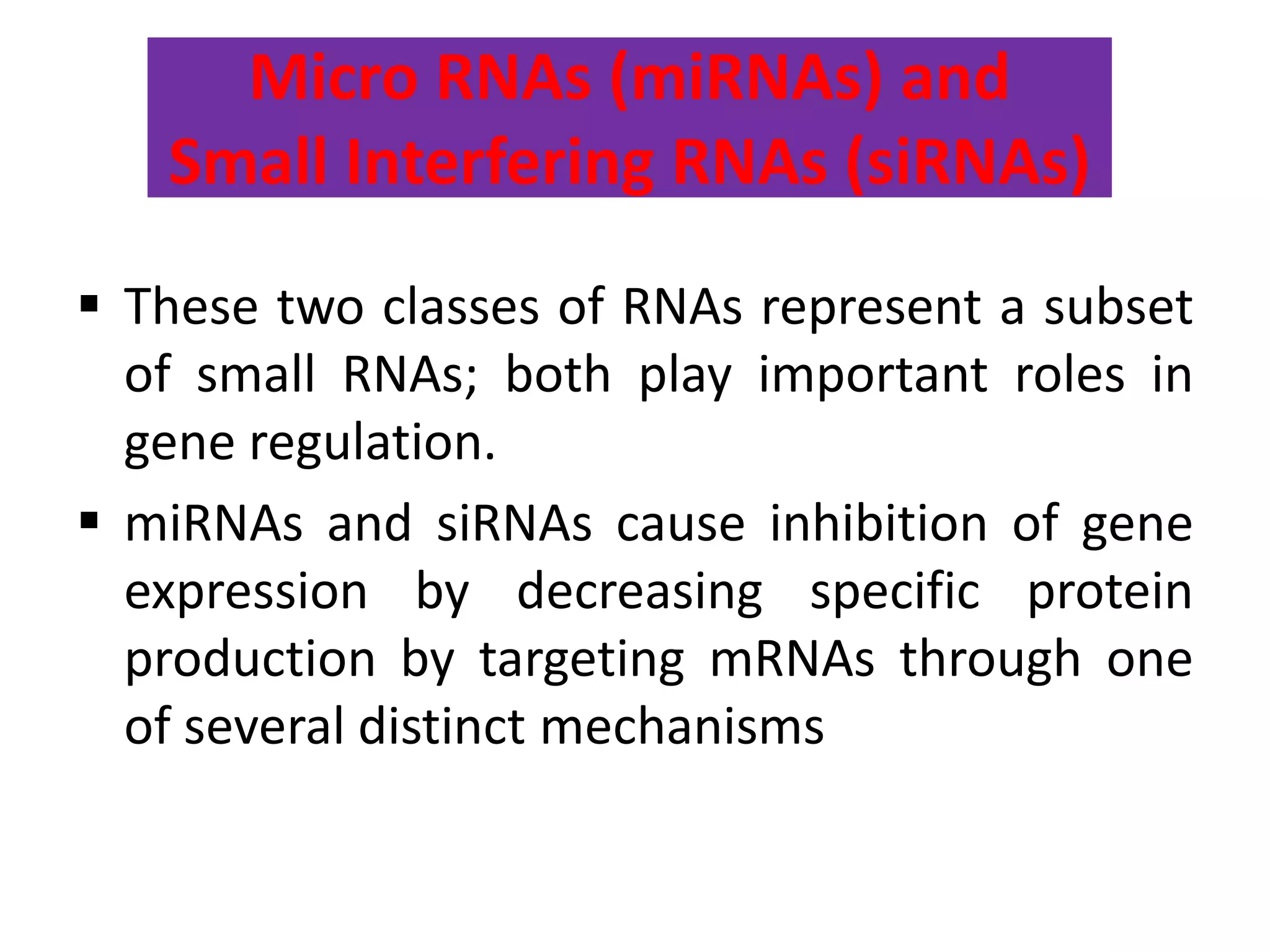 Micro RNAs (miRNAs) and
Small Interfering RNAs (siRNAs)
 These two classes of RNAs represent a subset
of small RNAs; both play important roles in
gene regulation.
 miRNAs and siRNAs cause inhibition of gene
expression by decreasing specific protein
production by targeting mRNAs through one
of several distinct mechanisms
 