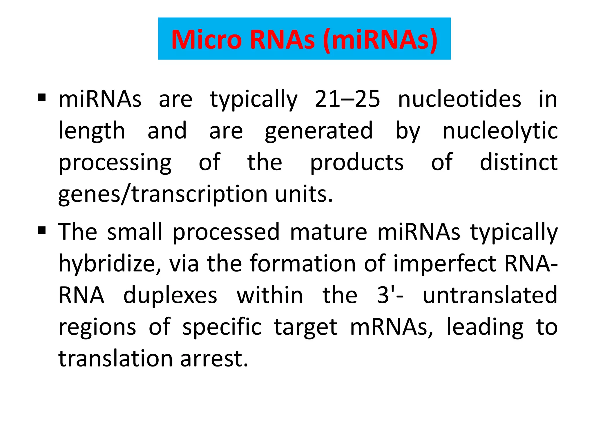 Micro RNAs (miRNAs)
 miRNAs are typically 21–25 nucleotides in
length and are generated by nucleolytic
processing of the products of distinct
genes/transcription units.
 The small processed mature miRNAs typically
hybridize, via the formation of imperfect RNA-
RNA duplexes within the 3'- untranslated
regions of specific target mRNAs, leading to
translation arrest.
 