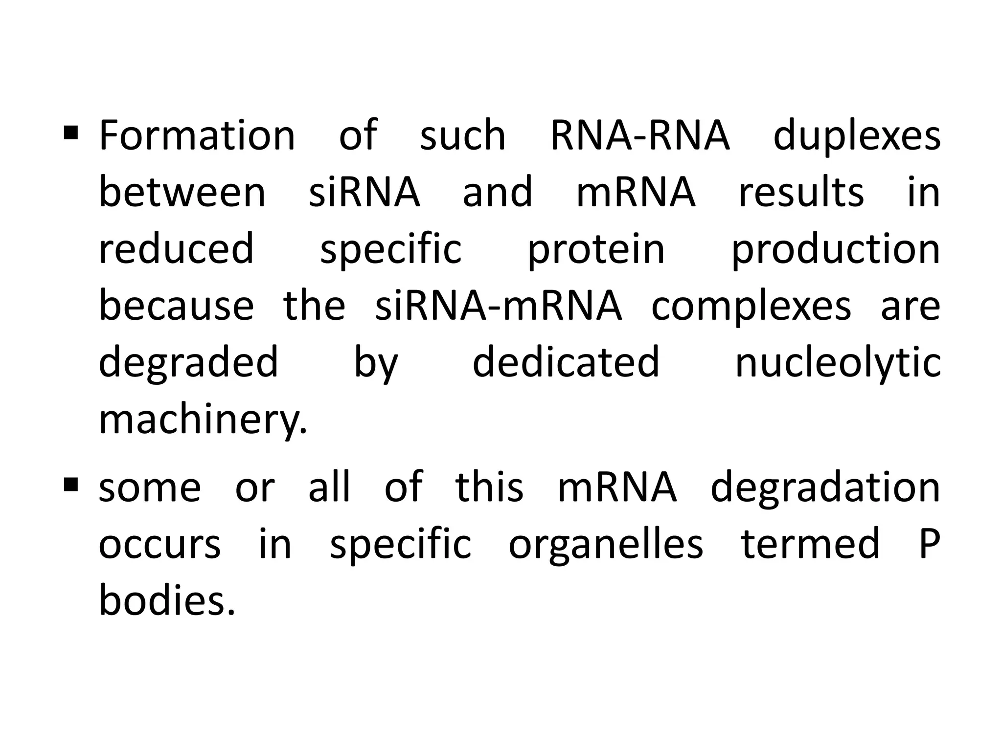  Formation of such RNA-RNA duplexes
between siRNA and mRNA results in
reduced specific protein production
because the siRNA-mRNA complexes are
degraded by dedicated nucleolytic
machinery.
 some or all of this mRNA degradation
occurs in specific organelles termed P
bodies.
 