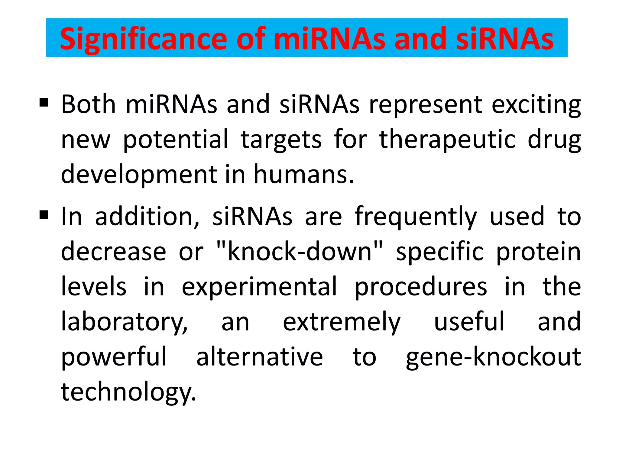 Significance of miRNAs and siRNAs
 Both miRNAs and siRNAs represent exciting
new potential targets for therapeutic drug
development in humans.
 In addition, siRNAs are frequently used to
decrease or "knock-down" specific protein
levels in experimental procedures in the
laboratory, an extremely useful and
powerful alternative to gene-knockout
technology.
 