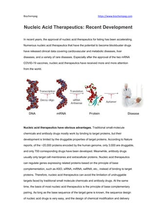 Biochempeg https://www.biochempeg.com
Nucleic Acid Therapeutics: Recent Development
In recent years, the approval of nucleic acid therapeutics for listing has been accelerating.
Numerous nucleic acid therapeutics that have the potential to become blockbuster drugs
have released clinical data covering cardiovascular and metabolic diseases, liver
diseases, and a variety of rare diseases. Especially after the approval of the two mRNA
COVID-19 vaccines, nucleic acid therapeutics have received more and more attention
from the world.
Nucleic acid therapeutics have obvious advantages. Traditional small-molecule
chemicals and antibody drugs mostly work by binding to target proteins, but their
development is limited by the druggable properties of target proteins. According to Nature
reports, of the ~20,000 proteins encoded by the human genome, only 3,000 are druggable,
and only 700 corresponding drugs have been developed. Meanwhile, antibody drugs
usually only target cell membranes and extracellular proteins. Nucleic acid therapeutics
can regulate genes expressing related proteins based on the principle of base
complementation, such as ASO, siRNA, miRNA, saRNA, etc., instead of binding to target
proteins. Therefore, nucleic acid therapeutics can avoid the limitation of undruggable
targets faced by traditional small molecule chemicals and antibody drugs. At the same
time, the basis of most nucleic acid therapeutics is the principle of base complementary
pairing. As long as the base sequence of the target gene is known, the sequence design
of nucleic acid drugs is very easy, and the design of chemical modification and delivery
 