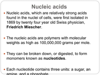 Nucleic acids
 Nucleic acids, which are relatively strong acids
found in the nuclei of cells, were first isolated in
1869 by twenty four year old Swiss physician,
Friedrich Miescher.
 The nucleic acids are polymers with molecular
weights as high as 100,000,000 grams per mole.
 They can be broken down, or digested, to form
monomers known as nucleotides.
 Each nucleotide contains three units: a sugar, an
 