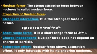 • Nuclear force- The strong attraction force between
nucleons is called nuclear force.
• Properties of Nuclear force-
• Strongest interaction- It is the strongest force in
nature.
Fg: Fe : Fn = 1:1036:1038
• Short range force- It is a short range force (2-3fm).
• Charge independent- Nuclear force does not depend on
charge of particle.
• Saturation effect- Nuclear force shows saturation
effect, It only interacts with its neighboring nucleons.
 